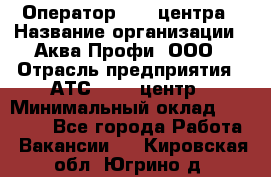 Оператор Call-центра › Название организации ­ Аква Профи, ООО › Отрасль предприятия ­ АТС, call-центр › Минимальный оклад ­ 22 000 - Все города Работа » Вакансии   . Кировская обл.,Югрино д.